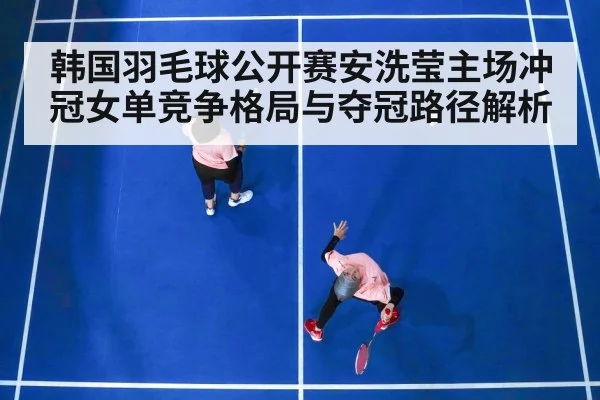 韩国羽毛球公开赛安洗莹主场冲冠女单竞争格局与夺冠路径解析（kaiyun）